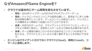 © 2017, Amazon Web Services, Inc. or its Affiliates. All rights reserved.
なぜAmazonがGame Engineを?
• クラウドは基本的にゲーム開発を変化させています。
• 現在：2016年トップゲームの91％がマルチプレイヤーゲーム
• 現在：バックエンドのエンジニアは採用は難しく、採用までに多くの無
駄な時間を費やしています。ゲームエンジンの統合により、バックエン
ドの構築をより簡単かつ迅速に行うことができます。
• 未来：次世代のゲームでは、クライアントとクラウドコンピューティン
グをより緊密に結合し、忠実性とスケールをより高める必要があります。
• 未来：ゲーム開発の最もコストのかかる部分はコンテンツの作成です。
私たちは、クラウドとエンジンがより速く動作することを手助けできま
す。
• エンジンはクライアントだけでなくクラウド(Cloud)、聴衆(Crowd)、コ
マースと連携します。
 