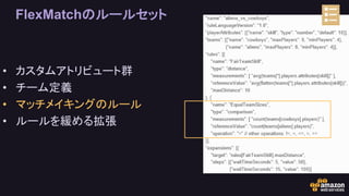 FlexMatchのルールセット
• カスタムアトリビュート群
• チーム定義
• マッチメイキングのルール
• ルールを緩める拡張
 