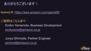 ありがとうございます！
GameLift: https://aws.amazon.com/gamelift/
ご質問はこちらまで：
Emiko Yamamoto, Business Development
emikyama@amazon.co.jp
Junya Shimoda, Partner Engineer
jshimod@amazon.co.jp
 