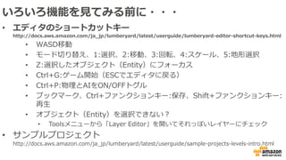 いろいろ機能を見てみる前に・・・
• エディタのショートカットキー
http://docs.aws.amazon.com/ja_jp/lumberyard/latest/userguide/lumberyard-editor-shortcut-keys.html
• WASD移動
• モード切り替え、1:選択、2:移動、3:回転、4:スケール、5:地形選択
• Z:選択したオブジェクト（Entity）にフォーカス
• Ctrl+G:ゲーム開始（ESCでエディタに戻る）
• Ctrl+P:物理とAIをON/OFFトグル
• ブックマーク、Ctrl+ファンクションキー:保存、Shift+ファンクションキー:
再生
• オブジェクト（Entity）を選択できない？
• Toolsメニューから「Layer Editor」を開いてそれっぽいレイヤーにチェック
• サンプルプロジェクト
http://docs.aws.amazon.com/ja_jp/lumberyard/latest/userguide/sample-projects-levels-intro.html
 