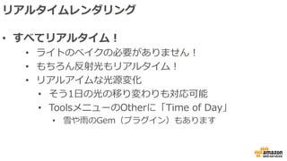 リアルタイムレンダリング
• すべてリアルタイム！
• ライトのベイクの必要がありません！
• もちろん反射光もリアルタイム！
• リアルアイムな光源変化
• そう1日の光の移り変わりも対応可能
• ToolsメニューのOtherに「Time of Day」
• 雪や雨のGem（プラグイン）もあります
 