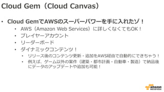 Cloud Gem（Cloud Canvas）
• Cloud GemでAWSのスーパーパワーを手に入れたゾ！
• AWS（Amazon Web Services）に詳しくなくてもOK！
• プレイヤーアカウント
• リーダーボード
• ダイナミックコンテンツ！
• リリース後のコンテンツ更新・追加をAWS経由で自動的にできちゃう！
• 例えば、ゲーム以外の案件（建築・都市計画・自動車・製造）で納品後
にデータのアップデートや追加も可能！
 