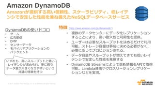 © 2017, Amazon Web Services, Inc. or its Affiliates. All rights reserved.
Amazon DynamoDB
特徴 (http://aws.amazon.com/jp/dynamodb/)
• 複数のデータセンターにデータをレプリケーション
することにより、高い耐久性と可用性を提供。
• ユーザーは必要なスループットを決めるだけで利用
可能。ストレージ容量は事前に決める必要がなく、
必要に応じてプロビジョンされる。
• データ容量やスループットが増えてきても低いレイ
テンシで安定した性能を発揮する
• DynamoDB Streamsによって更新情報をAPIで取得
可能。Lambda連携やクロスリージョンレプリケー
ションなどを実現。
Amazonが提供する高い信頼性、スケーラビリティ、低レイテ
ンシで安定した性能を兼ね備えたNoSQLデータベースサービス
DynamoDBの使いドコロ
• ゲーム
• 広告配信
• DMP
• センサーデータ
• モバイルアプリケーションの
バックエンド
いずれも、高いスループットと低い
レイテンシが求められ、更に扱う
データ量が大きくなりやすいという
共通の特徴を持つ
 