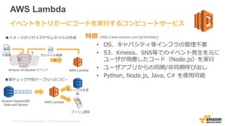 © 2017, Amazon Web Services, Inc. or its Affiliates. All rights reserved.
AWS Lambda
特徴 (http://aws.amazon.com/jp/lambda/)
• OS、キャパシティ等インフラの管理不要
• S3、Kinesis、SNS等でのイベント発生を元に
ユーザが用意したコード（Node.js）を実行
• ユーザアプリからの同期/非同期呼び出し
• Python, Node.js, Java, C# を使用可能
イベントをトリガーにコードを実行するコンピュートサービス
AWS LambdaAmazon S3 Bucket イベント
元画像 サムネイル画像
1
2
3
AWS LambdaAmazon DynamoDB
Table and Stream
プッシュ通知
別テーブルを更
新
■イメージのリサイズやサムネイルの作成
■値チェックや別テーブルへのコピー
 