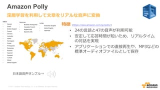 © 2017, Amazon Web Services, Inc. or its Affiliates. All rights reserved.
Amazon Polly
特徴 (https://aws.amazon.com/jp/polly/)
• 24の言語と47の音声が利用可能
• 安定して応答時間が短いため、リアルタイム
の対話を実現
• アプリケーションでの直接再生や、MP3などの
標準オーディオファイルとして保存
深層学習を利用して文章をリアルな音声に変換
Americas:
• Brazilian Portuguese
• Canadian French
• English (US)
• Spanish (US)
A-PAC:
• Australian English
• Indian English
• Japanese
EMEA:
• Danish
• Dutch
• British English
• French
• German
• Icelandic
• Italian
• Norwegian
• Polish
• Portuguese
• Romanian
• Russian
• Spanish
• Swedish
• Turkish
• Welsh
• Welsh English
日本語音声サンプル→
 