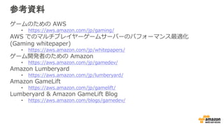 参考資料
ゲームのための AWS
• https://aws.amazon.com/jp/gaming/
AWS でのマルチプレイヤーゲームサーバーのパフォーマンス最適化
(Gaming whitepaper)
• https://aws.amazon.com/jp/whitepapers/
ゲーム開発者のための Amazon
• https://aws.amazon.com/jp/gamedev/
Amazon Lumberyard
• https://aws.amazon.com/jp/lumberyard/
Amazon GameLift
• https://aws.amazon.com/jp/gamelift/
Lumberyard & Amazon GameLift Blog
• https://aws.amazon.com/blogs/gamedev/
 