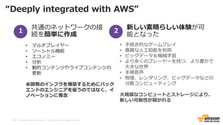 © 2017, Amazon Web Services, Inc. or its Affiliates. All rights reserved.
共通のネットワークの接
続を簡単に作成
新しい素晴らしい体験が可
能となった
• マルチプレイヤー
• ソーシャル機能
• エコノミー
• 分析
• 動的コンテンツやライブコンテンツの
更新
未開発のインフラを構築するためにバック
エンドのエンジニアを雇うのではなく、イ
ノベーションに専念
• 手続き的なゲームプレイ
• 複雑な人工知能を利用
• ビッグデータ＆機械学習
• より多くのプレーヤーを持つ、より豊かで
大きな世界
• 手順音声
• 物理、レンダリング、ビッグデータなどの
分散コンピューティング
大規模なコンピュートとストレージにより、
新しい可能性が開かれる
“Deeply integrated with AWS”
1 2
 