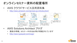 オンラインセミナー資料の配置場所
• AWS クラウドサービス活用資料集
• http://aws.amazon.com/jp/aws-jp-introduction/
• AWS Solutions Architect ブログ
• 最新の情報、セミナー中のQ&A等が掲載されています
• http://aws.typepad.com/sajp/
90
 
