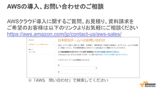 AWSの導入、お問い合わせのご相談
AWSクラウド導入に関するご質問、お見積り、資料請求を
ご希望のお客様は以下のリンクよりお気軽にご相談ください
https://aws.amazon.com/jp/contact-us/aws-sales/
※「AWS 問い合わせ」で検索してください
 