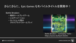#UE4CEDEC
さらにさらに、 Epic Games もモバイルタイトルを開発
中！
Battle Breakers
• 戦術ロールプレイゲーム
• 2.5Dアニメーション
• モバイル・PC間の
クロスプラットフォームプレイ
Battle Breakers – Gameplay Trailer -
https://youtu.be/6qr0-d3eDrc
 