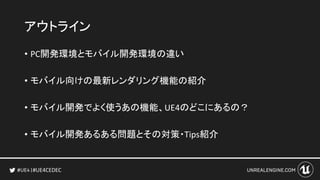 #UE4CEDEC
アウトライン
• PC開発環境とモバイル開発環境の違い
• モバイル向けの最新レンダリング機能の紹介
• モバイル開発でよく使うあの機能、UE4のどこにあるの？
• モバイル開発あるある問題とその対策・Tips紹介
 