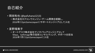 #UE4CEDEC
自己紹介
• 岡田和也 (@pafuhana1213)
• 株式会社カプコンでエンジン・ゲーム開発を経験し、
2016年にEpicGamesJapanにサポートエンジニアとして入社
• 星野瑠美子
• オートデスク株式会社でソフトウェアエンジニアとして
Maya、Softimage等の技術コンサルティング、サポートを担当
2016年7月にEpicGamesJapanに入社
 
