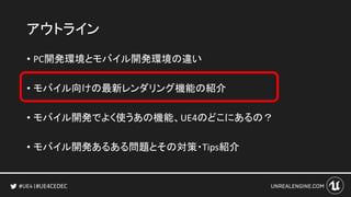 #UE4CEDEC
アウトライン
• PC開発環境とモバイル開発環境の違い
• モバイル向けの最新レンダリング機能の紹介
• モバイル開発でよく使うあの機能、UE4のどこにあるの？
• モバイル開発あるある問題とその対策・Tips紹介
 