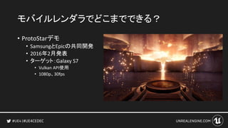 #UE4CEDEC
モバイルレンダラでどこまでできる？
• ProtoStarデモ
• SamsungとEpicの共同開発
• 2016年2月発表
• ターゲット：Galaxy S7
• Vulkan API使用
• 1080p、30fps
 