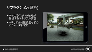 #UE4CEDEC
リフラクション(屈折)
• 水やガラスといった光が
屈折するマテリアル表現
• マテリアルで屈折度などの
パラメータを指定
 
