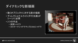#UE4CEDEC
ダイナミックな影描画
• 動くオブジェクトに対する影の描画
• ディレクショナルライト(平行光源)が
シーンに必要
• 2つの手法
• 変調シャドウ
• カスケードシャドウマップ(CSM)シャドウ
 