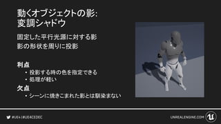#UE4CEDEC
動くオブジェクトの影:
変調シャドウ
固定した平行光源に対する影
影の形状を周りに投影
利点
• 投影する時の色を指定できる
• 処理が軽い
欠点
• シーンに焼きこまれた影とは馴染まない
 