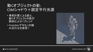 #UE4CEDEC
動くオブジェクトの影:
CSMシャドウ＋固定平行光源
• 事前計算による影と、
動くオブジェクトの影が
馴染むようにブレンド
• ProtoStarデモもこの組
み合わせを使用！
 