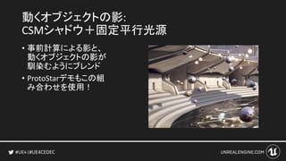 #UE4CEDEC
動くオブジェクトの影:
CSMシャドウ＋固定平行光源
• 事前計算による影と、
動くオブジェクトの影が
馴染むようにブレンド
• ProtoStarデモもこの組
み合わせを使用！
 