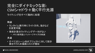 #UE4CEDEC
完全にダイナミックな影:
CSMシャドウ＋動く平行光源
ライティングをすべて動的に処理
利点
• ランタイム実行時にライト方向、強さなど
を変更可能
• 事前計算のライティングデータがない
• メモリ使用量とパッケージサイズの削減
欠点
• すべてのシーン内オブジェクトに対して影計
算を行うため描画コストが増加
 