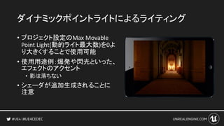 #UE4CEDEC
ダイナミックポイントライトによるライティング
• プロジェクト設定のMax Movable
Point Light(動的ライト最大数)を0よ
り大きくすることで使用可能
• 使用用途例：爆発や閃光といった、
エフェクトのアクセント
• 影は落ちない
• シェーダが追加生成されることに
注意
 