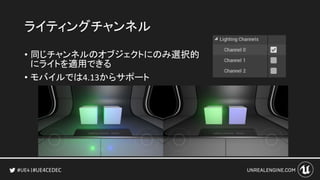 #UE4CEDEC
ライティングチャンネル
• 同じチャンネルのオブジェクトにのみ選択的
にライトを適用できる
• モバイルでは4.13からサポート
 