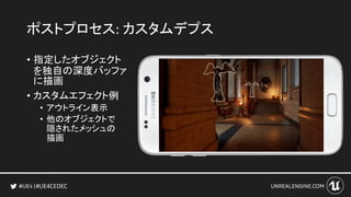 #UE4CEDEC
ポストプロセス: カスタムデプス
• 指定したオブジェクト
を独自の深度バッファ
に描画
• カスタムエフェクト例
• アウトライン表示
• 他のオブジェクトで
隠されたメッシュの
描画
 