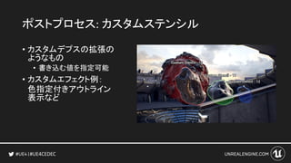 #UE4CEDEC
ポストプロセス: カスタムステンシル
• カスタムデプスの拡張の
ようなもの
• 書き込む値を指定可能
• カスタムエフェクト例：
色指定付きアウトライン
表示など
 