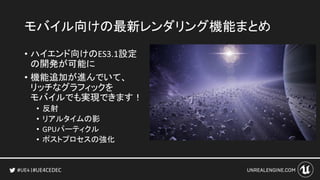 #UE4CEDEC
モバイル向けの最新レンダリング機能まとめ
• ハイエンド向けのES3.1設定
の開発が可能に
• 機能追加が進んでいて、
リッチなグラフィックを
モバイルでも実現できます！
• 反射
• リアルタイムの影
• GPUパーティクル
• ポストプロセスの強化
 