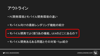 #UE4CEDEC
アウトライン
• PC開発環境とモバイル開発環境の違い
• モバイル向けの最新レンダリング機能の紹介
• モバイル開発でよく使うあの機能、UE4のどこにあるの？
• モバイル開発あるある問題とその対策・Tips紹介
 