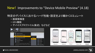#UE4CEDEC
New! Improvements to "Device Mobile Preview“ (4.18)
特定のデバイスにおけるハード性能・設定をより細かくエミュレート
• 画面解像度
• GPU機能
• デバイスプロファイル(後述) などなど
 