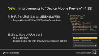 #UE4CEDEC
対象デバイス設定は自由に編集・追加可能
• Engine¥Content¥Editor¥PIEPreviewDeviceSpecs
実は4.17でコッソリ入ってます
• エディタ設定の
Enable mobile PIE with preview device launch options
New! Improvements to "Device Mobile Preview“ (4.18)
 