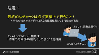 #UE4CEDEC
注意！
最終的なチェックは必ず実機上で行うこと！
• 特定の端末ではエディタと異なる描画結果になる可能性がある
モバイルプレビュー機能は
「作業の方向性の確認」として使うことを推奨
なんかちゃうやん…
よっしゃ、調整完璧や！
 