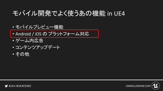 #UE4CEDEC
• モバイルプレビュー機能
• Android / iOS の プラットフォーム対応
• ゲーム内広告
• コンテンツアップデート
• その他
モバイル開発でよく使うあの機能 in UE4
 
