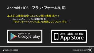 #UE4CEDEC
Android / iOS プラットフォーム対応
基本的な機能は全てエンジン側で実装済み！
• Blueprintのノード、C++関数を提供
プラットフォーム・ストアの違いを意識しなくてもいい作りに！
 