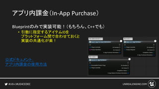 #UE4CEDEC
アプリ内課金（In-App Purchase）
Blueprintのみで実装可能！（もちろん、C++でも）
• 引数に指定するアイテムIDを
プラットフォーム間で合わせておくと
実装の共通化が楽！
公式ドキュメント：
アプリ内課金の使用方法
 