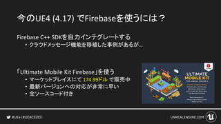 #UE4CEDEC
今のUE4 (4.17) でFirebaseを使うには？
Firebase C++ SDKを自力インテグレートする
• クラウドメッセージ機能を移植した事例があるが…
「Ultimate Mobile Kit Firebase」を使う
• マーケットプレイスにて 174.99ドル で販売中
• 最新バージョンへの対応が非常に早い
• 全ソースコード付き
 