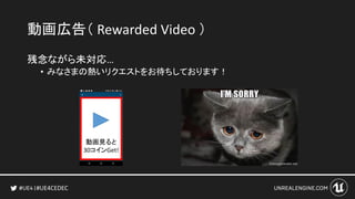 #UE4CEDEC
動画広告（ Rewarded Video ）
残念ながら未対応…
• みなさまの熱いリクエストをお待ちしております！
動画見ると
30コインGet!
 