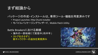 #UE4CEDEC
まず結論から
パッケージの作成・インストールは、専用ツール・機能を用意済みです
• Project Launcher, Http Chunk Installer
• モバイルパッケージングウィザード, Mobile Patch Utility
Battle Breakersにおける実績
• 海外の一部地域にて配信中( 約半年 )
• ストアを介さずに
新キャラクターの追加を実現済み
 