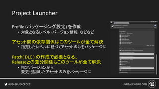 #UE4CEDEC
Project Launcher
Profile (パッケージング設定) を作成
• 対象となるレベル・バージョン情報 などなど
アセット間の依存関係はこのツールが全て解決
• 指定したレベルに紐づくアセットのみをパッケージに
Patch( DLC ) の作成で必要となる、
Releaseとの差分関係もこのツールが全て解決
• 指定バージョンから
変更・追加したアセットのみをパッケージに
 