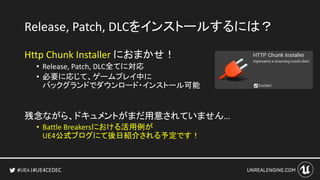 #UE4CEDEC
Release, Patch, DLCをインストールするには？
Http Chunk Installer におまかせ！
• Release, Patch, DLC全てに対応
• 必要に応じて、ゲームプレイ中に
バックグランドでダウンロード・インストール可能
残念ながら、ドキュメントがまだ用意されていません…
• Battle Breakersにおける活用例が
UE4公式ブログにて後日紹介される予定です！
 