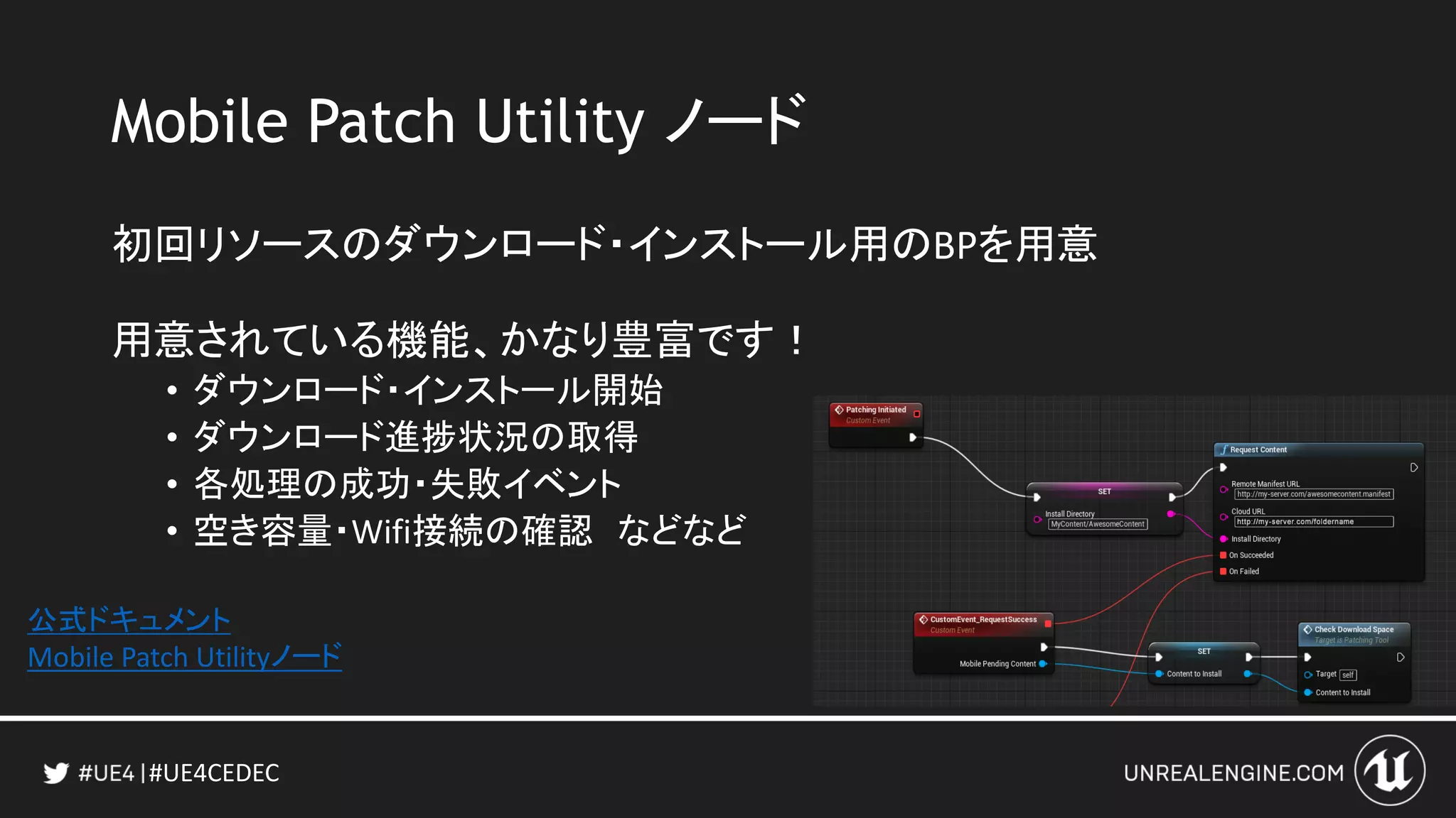 #UE4CEDEC
Mobile Patch Utility ノード
初回リソースのダウンロード・インストール用のBPを用意
用意されている機能、かなり豊富です！
• ダウンロード・インストール開始
• ダウンロード進捗状況の取得
• 各処理の成功・失敗イベント
• 空き容量・Wifi接続の確認 などなど
公式ドキュメント
Mobile Patch Utilityノード
 