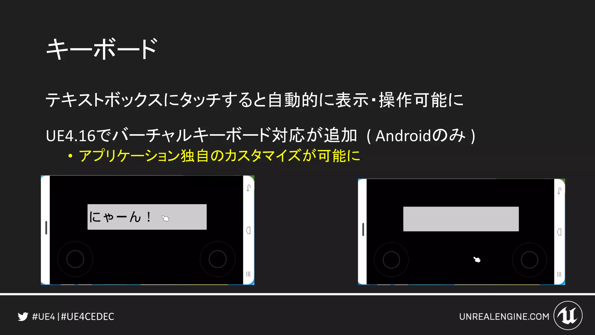 #UE4CEDEC
キーボード
テキストボックスにタッチすると自動的に表示・操作可能に
UE4.16でバーチャルキーボード対応が追加 ( Androidのみ )
• アプリケーション独自のカスタマイズが可能に
 
