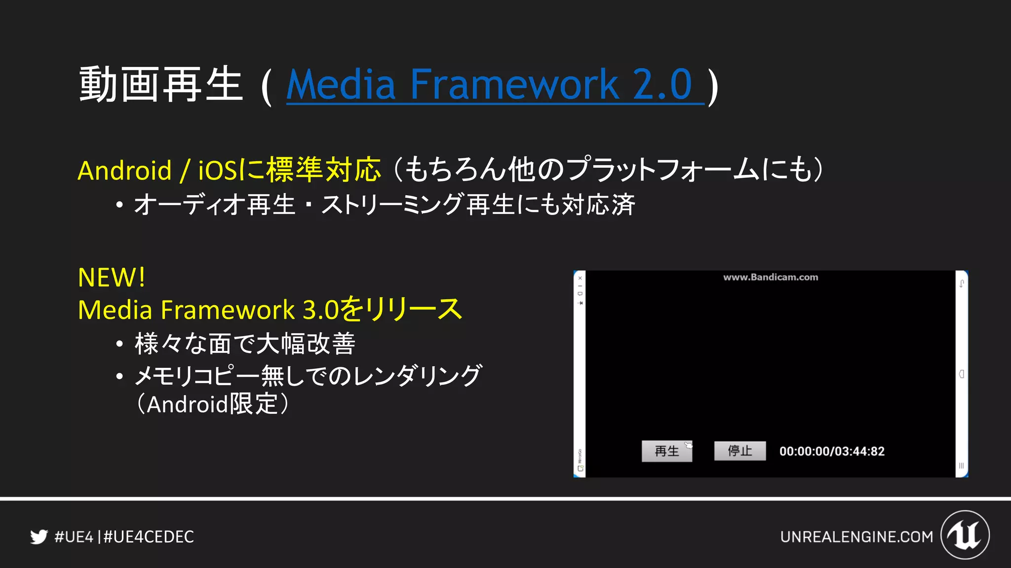 #UE4CEDEC
動画再生 ( Media Framework 2.0 )
Android / iOSに標準対応 （もちろん他のプラットフォームにも）
• オーディオ再生 ・ ストリーミング再生にも対応済
NEW!
Media Framework 3.0をリリース
• 様々な面で大幅改善
• メモリコピー無しでのレンダリング
（Android限定）
 
