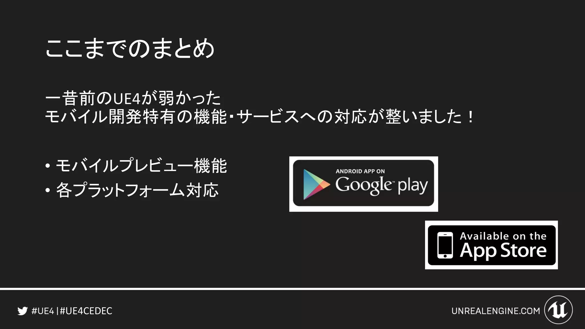 #UE4CEDEC
ここまでのまとめ
一昔前のUE4が弱かった
モバイル開発特有の機能・サービスへの対応が整いました！
• モバイルプレビュー機能
• 各プラットフォーム対応
 