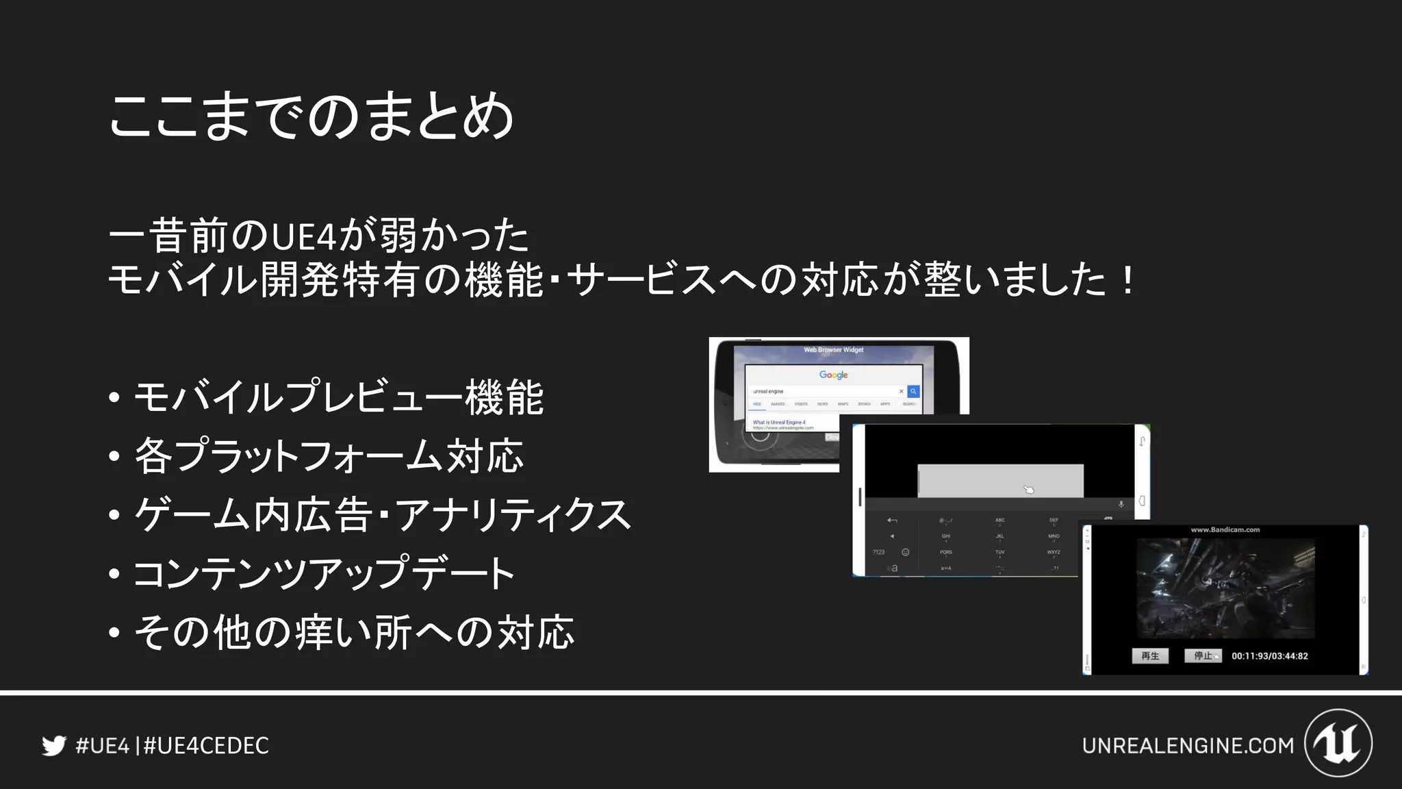#UE4CEDEC
ここまでのまとめ
一昔前のUE4が弱かった
モバイル開発特有の機能・サービスへの対応が整いました！
• モバイルプレビュー機能
• 各プラットフォーム対応
• ゲーム内広告・アナリティクス
• コンテンツアップデート
• その他の痒い所への対応
 