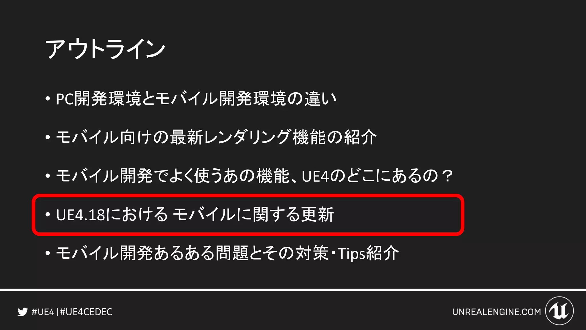 #UE4CEDEC
アウトライン
• PC開発環境とモバイル開発環境の違い
• モバイル向けの最新レンダリング機能の紹介
• モバイル開発でよく使うあの機能、UE4のどこにあるの？
• UE4.18における モバイルに関する更新
• モバイル開発あるある問題とその対策・Tips紹介
 