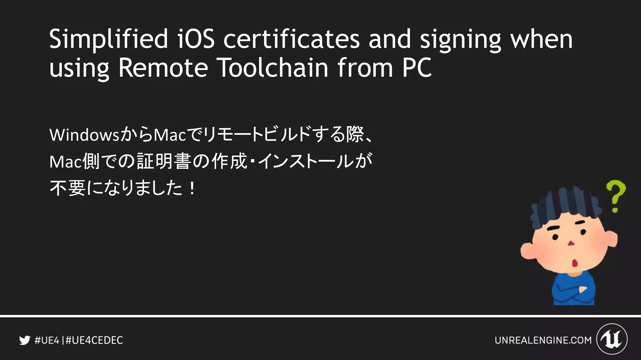 #UE4CEDEC
Simplified iOS certificates and signing when
using Remote Toolchain from PC
WindowsからMacでリモートビルドする際、
Mac側での証明書の作成・インストールが
不要になりました！
 