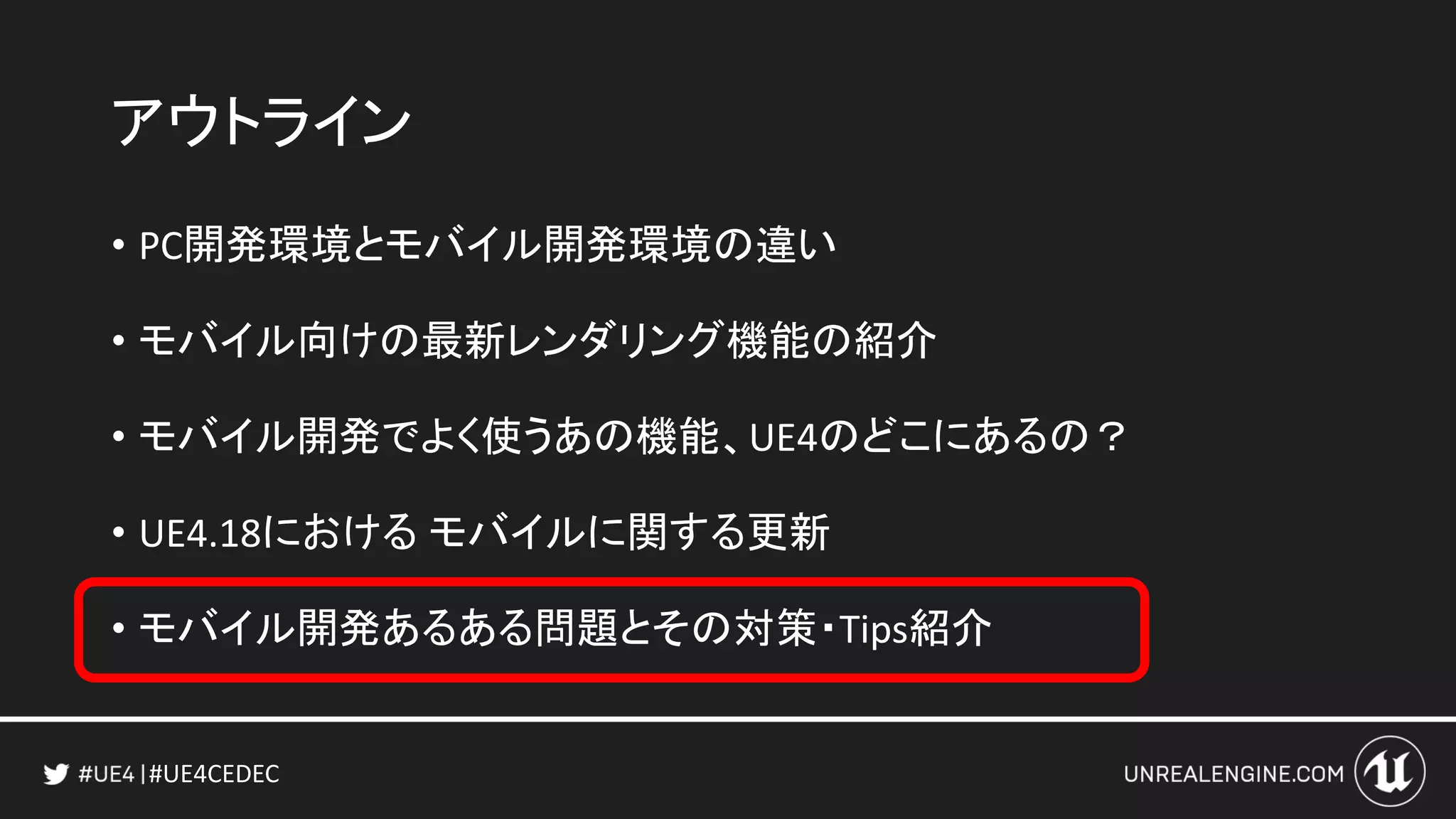 #UE4CEDEC
アウトライン
• PC開発環境とモバイル開発環境の違い
• モバイル向けの最新レンダリング機能の紹介
• モバイル開発でよく使うあの機能、UE4のどこにあるの？
• UE4.18における モバイルに関する更新
• モバイル開発あるある問題とその対策・Tips紹介
 