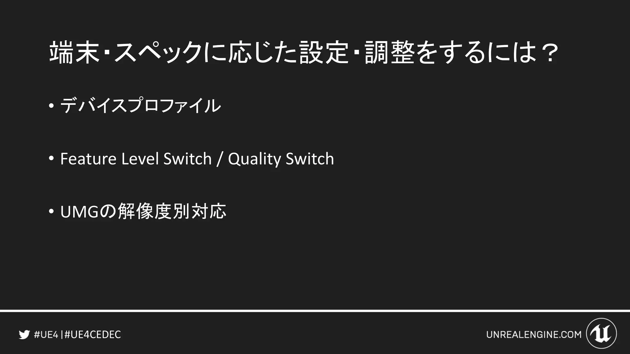 #UE4CEDEC
端末・スペックに応じた設定・調整をするには？
• デバイスプロファイル
• Feature Level Switch / Quality Switch
• UMGの解像度別対応
 